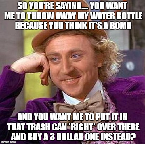 Seriously. WHY. | SO YOU'RE SAYING.... YOU WANT ME TO THROW AWAY MY WATER BOTTLE BECAUSE YOU THINK IT'S A BOMB; AND YOU WANT ME TO PUT IT IN THAT TRASH CAN *RIGHT* OVER THERE AND BUY A 3 DOLLAR ONE INSTEAD? | image tagged in memes,creepy condescending wonka | made w/ Imgflip meme maker