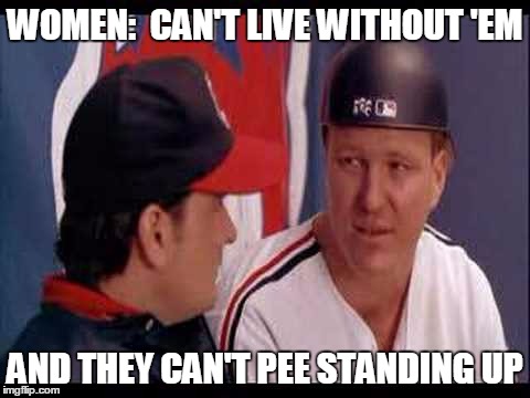 WOMEN:  CAN'T LIVE WITHOUT 'EM; AND THEY CAN'T PEE STANDING UP | image tagged in major league | made w/ Imgflip meme maker