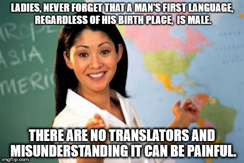 Unhelpful High School Teacher Meme | LADIES, NEVER FORGET THAT A MAN'S FIRST LANGUAGE, REGARDLESS OF HIS BIRTH PLACE,  IS MALE. THERE ARE NO TRANSLATORS AND MISUNDERSTANDING IT CAN BE PAINFUL. | image tagged in memes,unhelpful high school teacher | made w/ Imgflip meme maker