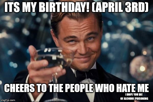 huzzah, I have made it through 15 years of bullshit, hope to make it 80 | ITS MY BIRTHDAY! (APRIL 3RD); CHEERS TO THE PEOPLE WHO HATE ME; I HOPE YOU DIE OF ALCOHOL POISONING | image tagged in memes,leonardo dicaprio cheers | made w/ Imgflip meme maker