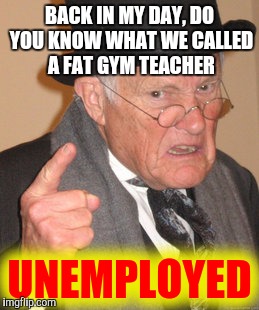 Back In My Day Meme | BACK IN MY DAY, DO YOU KNOW WHAT WE CALLED A FAT GYM TEACHER UNEMPLOYED | image tagged in memes,back in my day | made w/ Imgflip meme maker