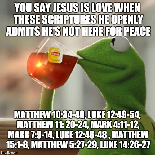 But That's None Of My Business | YOU SAY JESUS IS LOVE WHEN THESE SCRIPTURES HE OPENLY ADMITS HE'S NOT HERE FOR PEACE; MATTHEW 10:34-40, LUKE 12:49-54, MATTHEW 11: 20-24, MARK 4:11-12, MARK 7:9-14, LUKE 12:46-48 , MATTHEW 15:1-8, MATTHEW 5:27-29, LUKE 14:26-27 | image tagged in memes,but thats none of my business,kermit the frog | made w/ Imgflip meme maker
