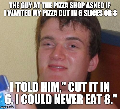 10 Guy Meme | THE GUY AT THE PIZZA SHOP ASKED IF I WANTED MY PIZZA CUT IN 6 SLICES OR 8; I TOLD HIM," CUT IT IN 6, I COULD NEVER EAT 8." | image tagged in memes,10 guy | made w/ Imgflip meme maker