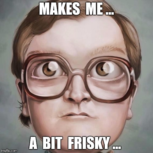Friskier !
 | MAKES  ME ... A  BIT  FRISKY ... | image tagged in bubbles,trailer park boys | made w/ Imgflip meme maker