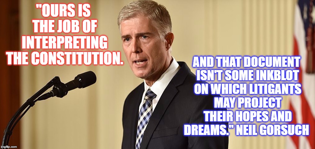 Gorsuch | AND THAT DOCUMENT ISN'T SOME INKBLOT ON WHICH LITIGANTS MAY PROJECT THEIR HOPES AND DREAMS." NEIL GORSUCH; "OURS IS THE JOB OF INTERPRETING THE CONSTITUTION. | image tagged in gorsuch | made w/ Imgflip meme maker