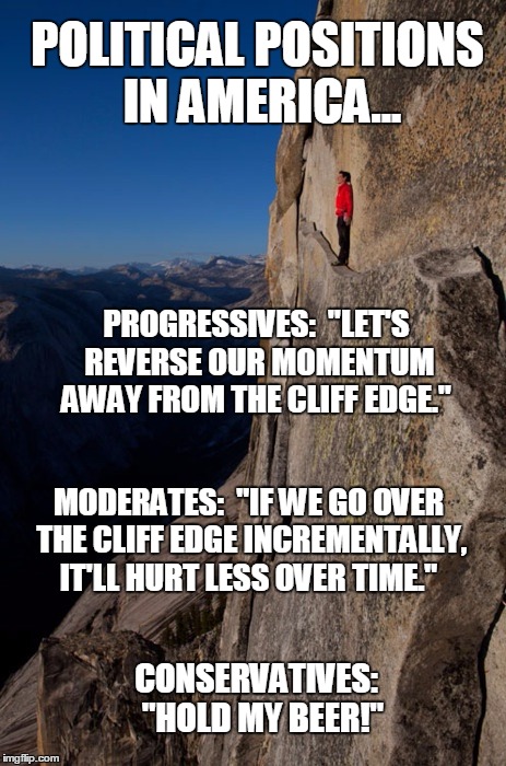Political Positions in America |  POLITICAL POSITIONS IN AMERICA... PROGRESSIVES:  "LET'S REVERSE OUR MOMENTUM AWAY FROM THE CLIFF EDGE."; MODERATES:  "IF WE GO OVER THE CLIFF EDGE INCREMENTALLY, IT'LL HURT LESS OVER TIME."; CONSERVATIVES:  "HOLD MY BEER!" | image tagged in man on cliff red jacket,progressives,moderates,conservatives,hold my beer,incrementalism | made w/ Imgflip meme maker