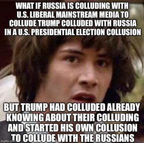 The Who's Colluding Who's Who Collusion With Who's Who Colluded | WHAT IF RUSSIA IS COLLUDING WITH U.S. LIBERAL MAINSTREAM MEDIA TO COLLUDE TRUMP COLLUDED WITH RUSSIA IN A U.S. PRESIDENTIAL ELECTION COLLUSION; BUT TRUMP HAD COLLUDED ALREADY KNOWING ABOUT THEIR COLLUDING AND STARTED HIS OWN COLLUSION TO COLLUDE WITH THE RUSSIANS | image tagged in memes,conspiracy keanu,trump russia,msm,obama,election 2016 | made w/ Imgflip meme maker