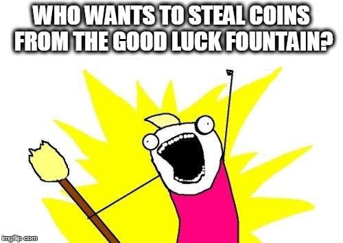 X All The Y | WHO WANTS TO STEAL COINS FROM THE GOOD LUCK FOUNTAIN? | image tagged in memes,x all the y | made w/ Imgflip meme maker