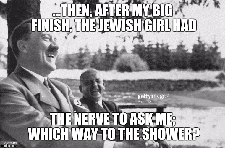 Go clean yourself up girl | ...THEN, AFTER MY BIG FINISH, THE JEWISH GIRL HAD; THE NERVE TO ASK ME; WHICH WAY TO THE SHOWER? | image tagged in hitler,holocaust,dark humor,laughing hitler,gas chamber,dark | made w/ Imgflip meme maker