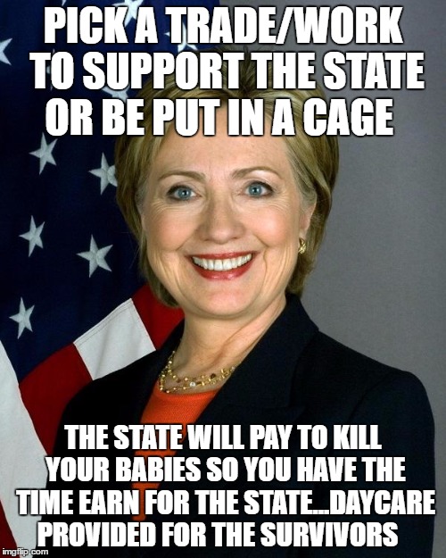 Hillary Clinton | PICK A TRADE/WORK TO SUPPORT THE STATE OR BE PUT IN A CAGE; THE STATE WILL PAY TO KILL YOUR BABIES SO YOU HAVE THE TIME EARN FOR THE STATE...DAYCARE PROVIDED FOR THE SURVIVORS | image tagged in memes,hillary clinton | made w/ Imgflip meme maker