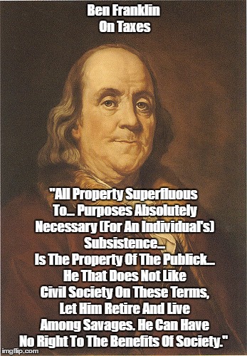 "Ben Franklin On Taxes" | Ben Franklin On Taxes "All Property Superfluous To... Purposes Absolutely Necessary (For An Individual's) Subsistence... Is The Property Of  | image tagged in taxes,ben franklin,private property and public property,without taxes people have no right to the benefits of society | made w/ Imgflip meme maker