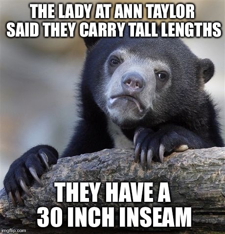 Confession Bear Meme | THE LADY AT ANN TAYLOR SAID THEY CARRY TALL LENGTHS; THEY HAVE A 30 INCH INSEAM | image tagged in memes,confession bear | made w/ Imgflip meme maker