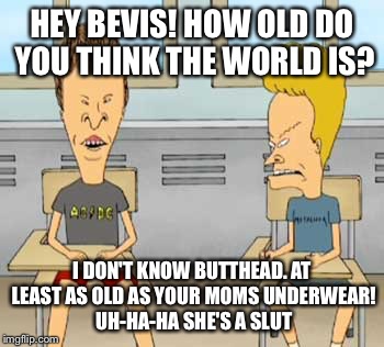 HEY BEVIS! HOW OLD DO YOU THINK THE WORLD IS? I DON'T KNOW BUTTHEAD. AT LEAST AS OLD AS YOUR MOMS UNDERWEAR! UH-HA-HA SHE'S A S**T | made w/ Imgflip meme maker