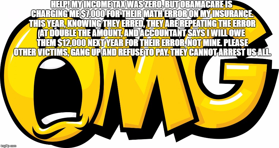 YOU ARE NEXT: April 15th obamacare surprise ripoff from hell | HELP! MY INCOME TAX WAS ZERO. BUT OBAMACARE IS CHARGING ME $7,000 FOR THEIR MATH ERROR ON MY INSURANCE. THIS YEAR, KNOWING THEY ERRED, THEY ARE REPEATING THE ERROR AT DOUBLE THE AMOUNT, AND ACCOUNTANT SAYS I WILL OWE THEM $12,000 NEXT YEAR FOR THEIR ERROR, NOT MINE. PLEASE OTHER VICTIMS, GANG UP AND REFUSE TO PAY. THEY CANNOT ARREST US ALL. | image tagged in ripoff | made w/ Imgflip meme maker