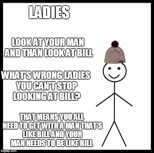 Be Like Bill Meme | LADIES; LOOK AT YOUR MAN AND THAN LOOK AT BILL; WHAT'S WRONG LADIES YOU CAN'T STOP LOOKING AT BILL? THAT MEANS YOU ALL NEED TO GET WITH A MAN THAT'S LIKE BILL AND YOUR MAN NEEDS TO BE LIKE BILL | image tagged in memes,be like bill | made w/ Imgflip meme maker