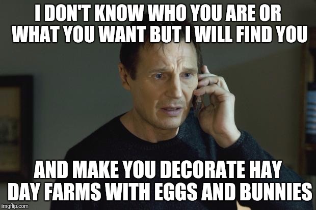 I don't know who are you | I DON'T KNOW WHO YOU ARE OR WHAT YOU
WANT BUT I
WILL FIND YOU; AND MAKE YOU DECORATE HAY DAY FARMS WITH EGGS AND BUNNIES | image tagged in i don't know who are you | made w/ Imgflip meme maker