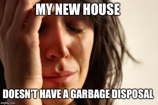 Please advise: | MY NEW HOUSE; DOESN'T HAVE A GARBAGE DISPOSAL | image tagged in memes,first world problems | made w/ Imgflip meme maker