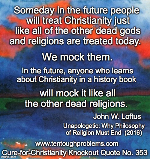 CCCQ No 353, Loftus, Someday in the future people will treat Christianity just like all of the other dead gods and religions   | Someday in the future people will treat Christianity just like all of the other dead gods and religions are treated today. We mock them. In the future, anyone who learns about Christianity in a history book; will mock it like all the other dead religions. John W. Loftus; Unapologetic: Why Philosophy of Religion Must End  (2016); Cure-for-Christianity Knockout Quote No. 353; www.tentoughproblems.com | image tagged in memes,atheism,david madison,anti-religion,humanisn | made w/ Imgflip meme maker