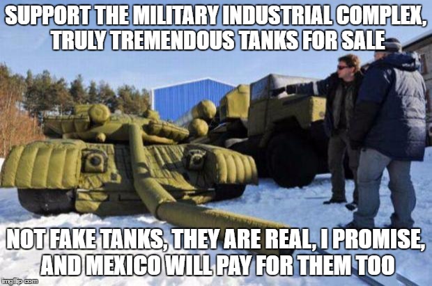 Real tanks for sale, BIG tanks, no fake news | SUPPORT THE MILITARY INDUSTRIAL COMPLEX, TRULY TREMENDOUS TANKS FOR SALE; NOT FAKE TANKS, THEY ARE REAL, I PROMISE, AND MEXICO WILL PAY FOR THEM TOO | image tagged in gun depression tank,free the tank,military industrial complex,pointless wars,military surplus | made w/ Imgflip meme maker