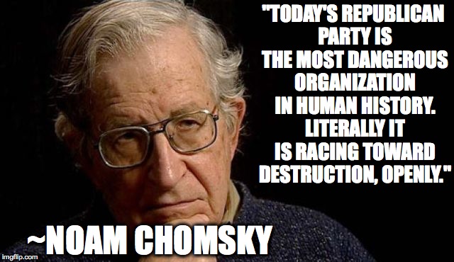 Tell it like it is... | "TODAY'S REPUBLICAN PARTY IS THE MOST DANGEROUS ORGANIZATION IN HUMAN HISTORY. LITERALLY IT IS RACING TOWARD DESTRUCTION, OPENLY."; ~NOAM CHOMSKY | image tagged in trump,gop,republican,russia,resist | made w/ Imgflip meme maker