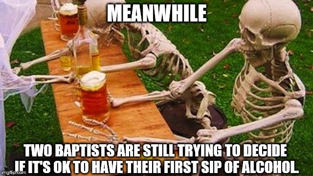skeletons beer | MEANWHILE; TWO BAPTISTS ARE STILL TRYING TO DECIDE IF IT'S OK TO HAVE THEIR FIRST SIP OF ALCOHOL. | image tagged in skeletons beer | made w/ Imgflip meme maker