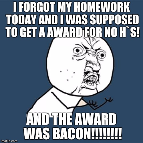 Y U No | I FORGOT MY HOMEWORK TODAY AND I WAS SUPPOSED TO GET A AWARD FOR NO H`S! AND THE AWARD WAS BACON!!!!!!!! | image tagged in memes,y u no | made w/ Imgflip meme maker