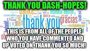 thank you | THANK YOU DASH-HOPES! THIS IS FROM ALL OF THE PEOPLE WHO YOU HAVE COMMENTED AND UP VOTED ON. THANK YOU SO MUCH! | image tagged in thank you | made w/ Imgflip meme maker