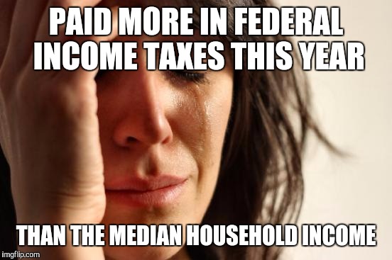 First World Problems | PAID MORE IN FEDERAL INCOME TAXES THIS YEAR; THAN THE MEDIAN HOUSEHOLD INCOME | image tagged in memes,first world problems | made w/ Imgflip meme maker