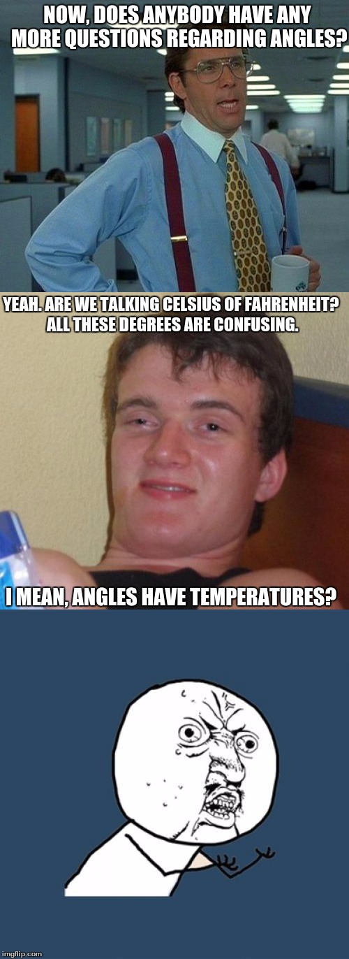 Class About Angles | NOW, DOES ANYBODY HAVE ANY MORE QUESTIONS REGARDING ANGLES? YEAH. ARE WE TALKING CELSIUS OF FAHRENHEIT? ALL THESE DEGREES ARE CONFUSING. I MEAN, ANGLES HAVE TEMPERATURES? | image tagged in that would be great,10 guy,y u no | made w/ Imgflip meme maker