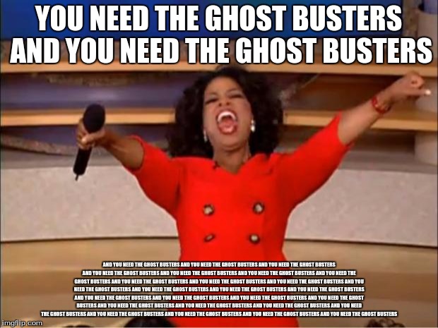 Oprah You Get A | YOU NEED THE GHOST BUSTERS AND YOU NEED THE GHOST BUSTERS; AND YOU NEED THE GHOST BUSTERS AND YOU NEED THE GHOST BUSTERS AND YOU NEED THE GHOST BUSTERS AND YOU NEED THE GHOST BUSTERS AND YOU NEED THE GHOST BUSTERS AND YOU NEED THE GHOST BUSTERS AND YOU NEED THE GHOST BUSTERS AND YOU NEED THE GHOST BUSTERS AND YOU NEED THE GHOST BUSTERS AND YOU NEED THE GHOST BUSTERS AND YOU NEED THE GHOST BUSTERS AND YOU NEED THE GHOST BUSTERS AND YOU NEED THE GHOST BUSTERS AND YOU NEED THE GHOST BUSTERS AND YOU NEED THE GHOST BUSTERS AND YOU NEED THE GHOST BUSTERS AND YOU NEED THE GHOST BUSTERS AND YOU NEED THE GHOST BUSTERS AND YOU NEED THE GHOST BUSTERS AND YOU NEED THE GHOST BUSTERS AND YOU NEED THE GHOST BUSTERS AND YOU NEED THE GHOST BUSTERS AND YOU NEED THE GHOST BUSTERS AND YOU NEED THE GHOST BUSTERS AND YOU NEED THE GHOST BUSTERS AND YOU NEED THE GHOST BUSTERS | image tagged in memes,oprah you get a | made w/ Imgflip meme maker