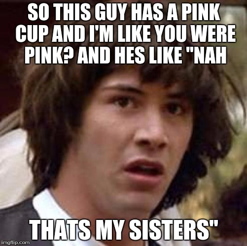 Conspiracy Keanu Meme | SO THIS GUY HAS A PINK CUP AND I'M LIKE YOU WERE PINK? AND HES LIKE "NAH; THATS MY SISTERS" | image tagged in memes,conspiracy keanu | made w/ Imgflip meme maker