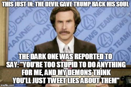 THIS JUST IN: THE DEVIL GAVE TRUMP BACK HIS SOUL THE DARK ONE WAS REPORTED TO SAY: "YOU'RE TOO STUPID TO DO ANYTHING FOR ME, AND MY DEMONS T | made w/ Imgflip meme maker