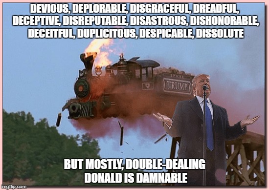 "Damnable Donald" | DEVIOUS, DEPLORABLE, DISGRACEFUL, DREADFUL, DECEPTIVE, DISREPUTABLE, DISASTROUS, DISHONORABLE, DECEITFUL, DUPLICITOUS, DESPICABLE, DISSOLUTE; BUT MOSTLY, DOUBLE-DEALING DONALD IS DAMNABLE | image tagged in how do i loathe thee let me count the ways,trump,deplorable donald,dissolute donald,devious donald,deceitful donald | made w/ Imgflip meme maker