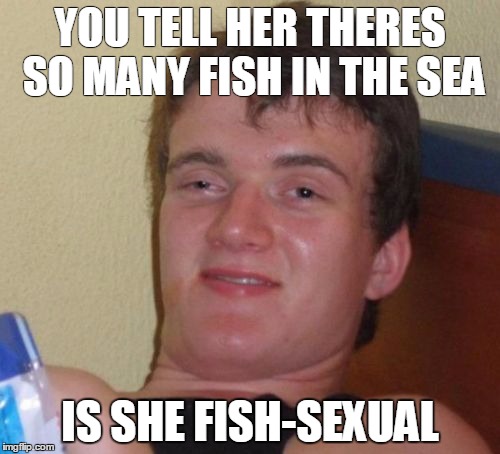 10 Guy | YOU TELL HER THERES SO MANY FISH IN THE SEA; IS SHE FISH-SEXUAL | image tagged in memes,10 guy | made w/ Imgflip meme maker