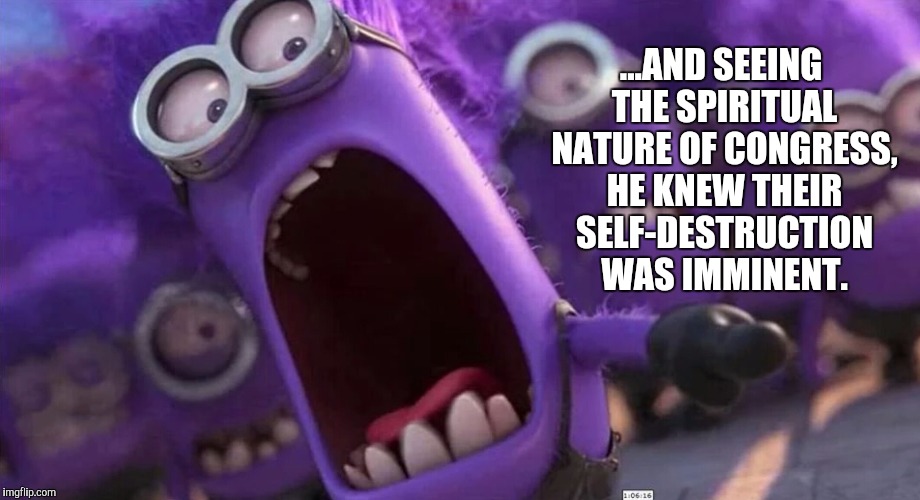 ...AND SEEING THE SPIRITUAL NATURE OF CONGRESS, HE KNEW THEIR SELF-DESTRUCTION WAS IMMINENT. | made w/ Imgflip meme maker