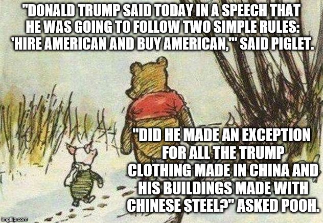 Pooh Piglet | "DONALD TRUMP SAID TODAY IN A SPEECH THAT HE WAS GOING TO FOLLOW TWO SIMPLE RULES: 'HIRE AMERICAN AND BUY AMERICAN,'" SAID PIGLET. "DID HE MADE AN EXCEPTION FOR ALL THE TRUMP CLOTHING MADE IN CHINA AND HIS BUILDINGS MADE WITH CHINESE STEEL?" ASKED POOH. | image tagged in pooh piglet | made w/ Imgflip meme maker