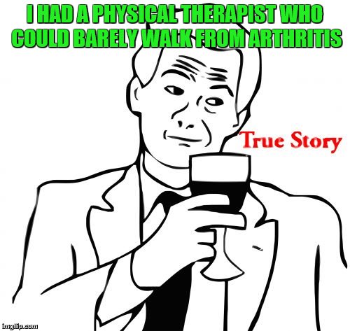 I HAD A PHYSICAL THERAPIST WHO COULD BARELY WALK FROM ARTHRITIS | image tagged in true story | made w/ Imgflip meme maker