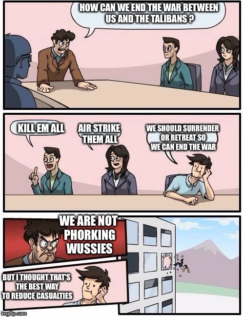Board Room Meeting | HOW CAN WE END THE WAR BETWEEN US AND THE TALIBANS ? WE SHOULD SURRENDER OR RETREAT SO WE CAN END THE WAR; KILL EM ALL; AIR STRIKE THEM ALL; WE ARE NOT PHORKING WUSSIES; BUT I THOUGHT THAT'S THE BEST WAY TO REDUCE CASUALTIES | image tagged in board room meeting | made w/ Imgflip meme maker