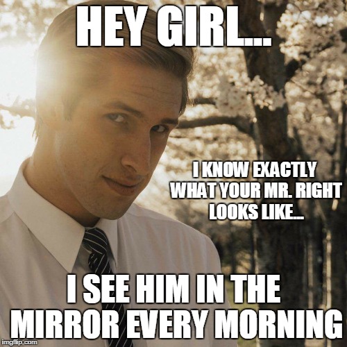 Hey Girl | HEY GIRL... I KNOW EXACTLY WHAT YOUR MR. RIGHT LOOKS LIKE... I SEE HIM IN THE MIRROR EVERY MORNING | image tagged in hey girl | made w/ Imgflip meme maker