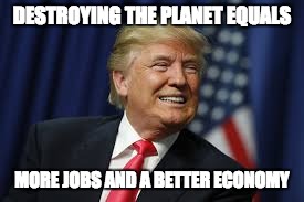 DESTROYING THE PLANET EQUALS; MORE JOBS AND A BETTER ECONOMY | image tagged in donald trump | made w/ Imgflip meme maker