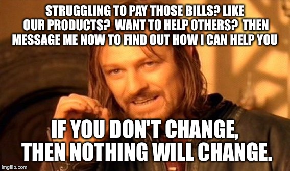 One Does Not Simply | STRUGGLING TO PAY THOSE BILLS?
LIKE OUR PRODUCTS? 
WANT TO HELP OTHERS? 
THEN MESSAGE ME NOW TO FIND OUT HOW I CAN HELP YOU; IF YOU DON'T CHANGE, THEN NOTHING WILL CHANGE. | image tagged in memes,one does not simply | made w/ Imgflip meme maker