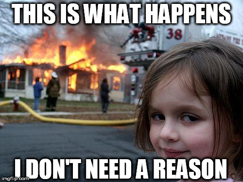Disaster Girl Meme | THIS IS WHAT HAPPENS I DON'T NEED A REASON | image tagged in memes,disaster girl | made w/ Imgflip meme maker