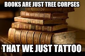 Its not wrong | BOOKS ARE JUST TREE CORPSES; THAT WE JUST TATTOO | image tagged in books,memes | made w/ Imgflip meme maker