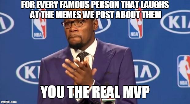 You The Real MVP | FOR EVERY FAMOUS PERSON THAT LAUGHS AT THE MEMES WE POST ABOUT THEM; YOU THE REAL MVP | image tagged in memes,you the real mvp | made w/ Imgflip meme maker