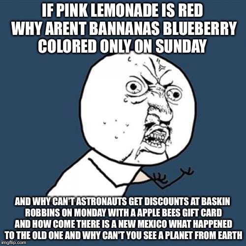 Y U No | IF PINK LEMONADE IS RED WHY ARENT BANNANAS BLUEBERRY COLORED ONLY ON SUNDAY; AND WHY CAN'T ASTRONAUTS GET DISCOUNTS AT BASKIN ROBBINS ON MONDAY WITH A APPLE BEES GIFT CARD AND HOW COME THERE IS A NEW MEXICO WHAT HAPPENED TO THE OLD ONE AND WHY CAN'T YOU SEE A PLANET FROM EARTH | image tagged in memes,y u no | made w/ Imgflip meme maker