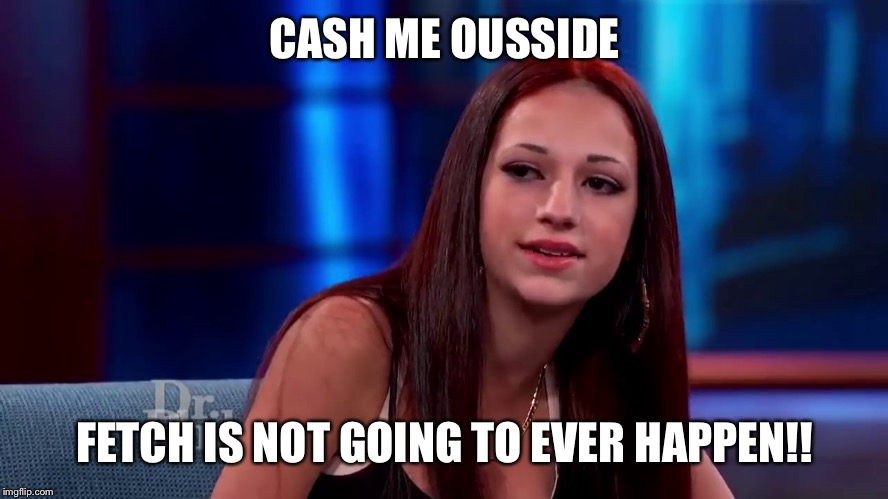Cashme Ousside | CASH ME OUSSIDE; FETCH IS NOT GOING TO EVER HAPPEN!! | image tagged in cashme ousside | made w/ Imgflip meme maker