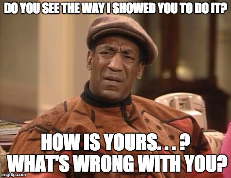Bill Cosby confused | DO YOU SEE THE WAY I SHOWED YOU TO DO IT? HOW IS YOURS. . . ? WHAT'S WRONG WITH YOU? | image tagged in bill cosby confused | made w/ Imgflip meme maker