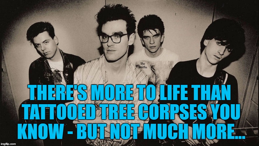 THERE'S MORE TO LIFE THAN TATTOOED TREE CORPSES YOU KNOW - BUT NOT MUCH MORE... | made w/ Imgflip meme maker