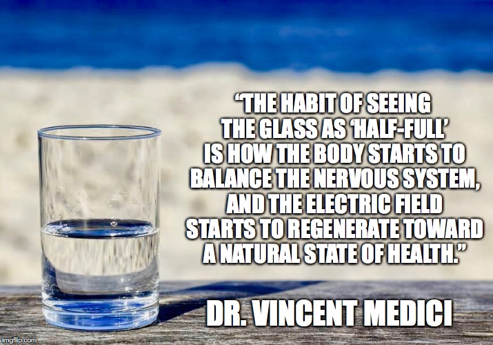 Half Full | “THE HABIT OF SEEING THE GLASS AS ‘HALF-FULL’ IS HOW THE BODY STARTS TO BALANCE THE NERVOUS SYSTEM, AND THE ELECTRIC FIELD STARTS TO REGENERATE TOWARD A NATURAL STATE OF HEALTH.”; DR. VINCENT MEDICI | image tagged in health | made w/ Imgflip meme maker