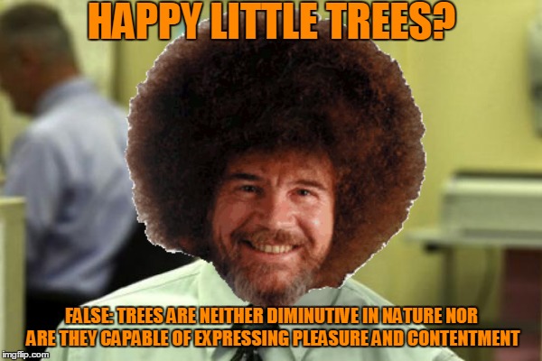 Bob "Dwight" Ross | HAPPY LITTLE TREES? FALSE: TREES ARE NEITHER DIMINUTIVE IN NATURE NOR ARE THEY CAPABLE OF EXPRESSING PLEASURE AND CONTENTMENT | image tagged in bob ross week,a lafonso event | made w/ Imgflip meme maker